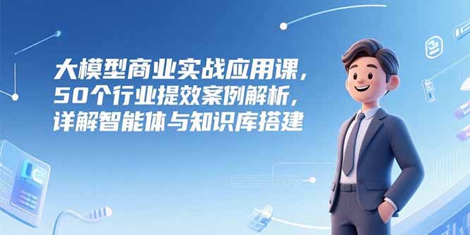 大模型商业实战应用课，50个行业提效案例解析，详解智能体与知识库搭建-Zv头条